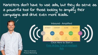 Marketers don't have to use ads, but they do serve as
a powerful tool for those looking to amplify their
campaigns and drive even more leads.
Marcus Andrews
Product Marketing
Click Here to Start a
Free 14-Day Trial of HubSpot
Ads
Inbound - Amplified
 