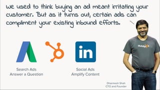 We used to think buying an ad meant irritating your
customer. But as it turns out, certain ads can
compliment your existing inbound efforts.
Dharmesh Shah
CTO and Founder
Search Ads
Answer a Question
Social Ads
Amplify Content
 