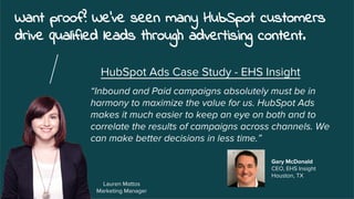 Want proof? We've seen many HubSpot customers
drive qualified leads through advertising content.
Lauren Mattos
Marketing Manager
“Inbound and Paid campaigns absolutely must be in
harmony to maximize the value for us. HubSpot Ads
makes it much easier to keep an eye on both and to
correlate the results of campaigns across channels. We
can make better decisions in less time.”
HubSpot Ads Case Study - EHS Insight
Gary McDonald
CEO, EHS Insight
Houston, TX
 