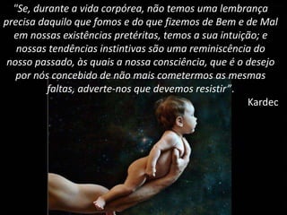 "Se, durante a vida corpórea, não temos uma lembrança
precisa daquilo que fomos e do que fizemos de Bem e de Mal
em nossas existências pretéritas, temos a sua intuição; e
nossas tendências instintivas são uma reminiscência do
nosso passado, às quais a nossa consciência, que é o desejo
por nós concebido de não mais cometermos as mesmas
faltas, adverte-nos que devemos resistir”.
Kardec
 
