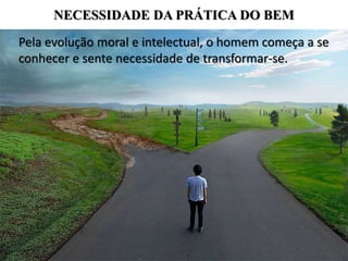 NECESSIDADE DA PRÁTICA DO BEM
Pela evolução moral e intelectual, o homem começa a se
conhecer e sente necessidade de transformar-se.
 
