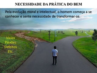 NECESSIDADE DA PRÁTICA DO BEM
Pela evolução moral e intelectual, o homem começa a se
conhecer e sente necessidade de transformar-se.
Vícios
Paixões
Defeitos
Etc.
 