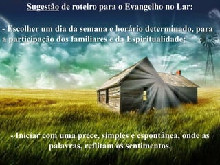 Sugestão de roteiro para o Evangelho no Lar:
- Escolher um dia da semana e horário determinado, para
a participação dos familiares e da Espiritualidade;
- Iniciar com uma prece, simples e espontânea, onde as
palavras, reflitam os sentimentos.
 