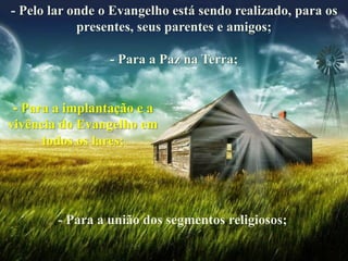 - Pelo lar onde o Evangelho está sendo realizado, para os
presentes, seus parentes e amigos;
- Para a Paz na Terra;
- Para a implantação e a
vivência do Evangelho em
todos os lares;
- Para a união dos segmentos religiosos;
 