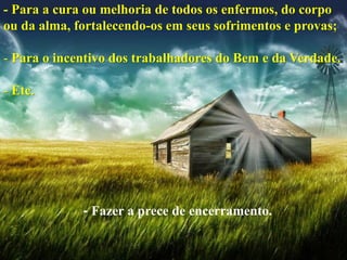 - Fazer a prece de encerramento.
- Para a cura ou melhoria de todos os enfermos, do corpo
ou da alma, fortalecendo-os em seus sofrimentos e provas;
- Para o incentivo dos trabalhadores do Bem e da Verdade.
- Etc.
 