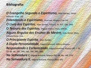 Bibliografia:
O Evangelho Segundo o Espiritismo, Allan Kardec, Várias
editoras. (Cap. 14)
Entendendo o Espiritismo, Diversos, Aliança (Cap.14)
O Livro dos Espíritos, Allan Kardec, FEB (LE. III. 307, 330, 340)
O Tesouro dos Espíritas, Miguel Vives y Vives, EDICEL.
Alguns Ângulos dos Ensinos do Mestre, João Nunes Maia,
Editora Fonte Viva.
O Principiante Espírita, Allan Kardec.
A Dupla Personalidade, Edgard Armond, Editora Aliança.
Respondendo e Esclarecendo, Edgard Armond, Aliança (RE. ? 35,
53, 83, 99, 185, 189, 245, 280, 285, 289)
Na Semeadura I, Edgard Armond, Aliança (NS. 64, 84, 140, 233)
Na Semeadura II, Edgard Armond, Aliança (NS2. 69)
 