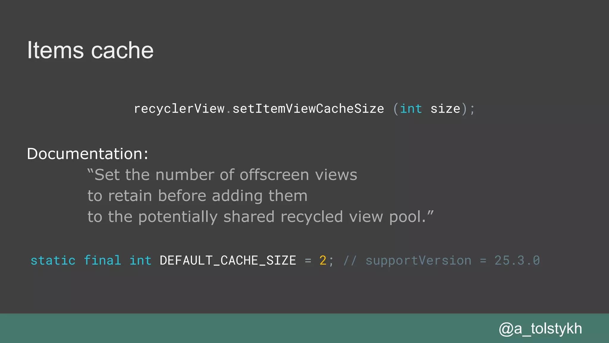 Items cache
recyclerView.setItemViewCacheSize (int size);
Documentation:
“Set the number of offscreen views
to retain before adding them
to the potentially shared recycled view pool.”
@a_tolstykh
static final int DEFAULT_CACHE_SIZE = 2; // supportVersion = 25.3.0
 
