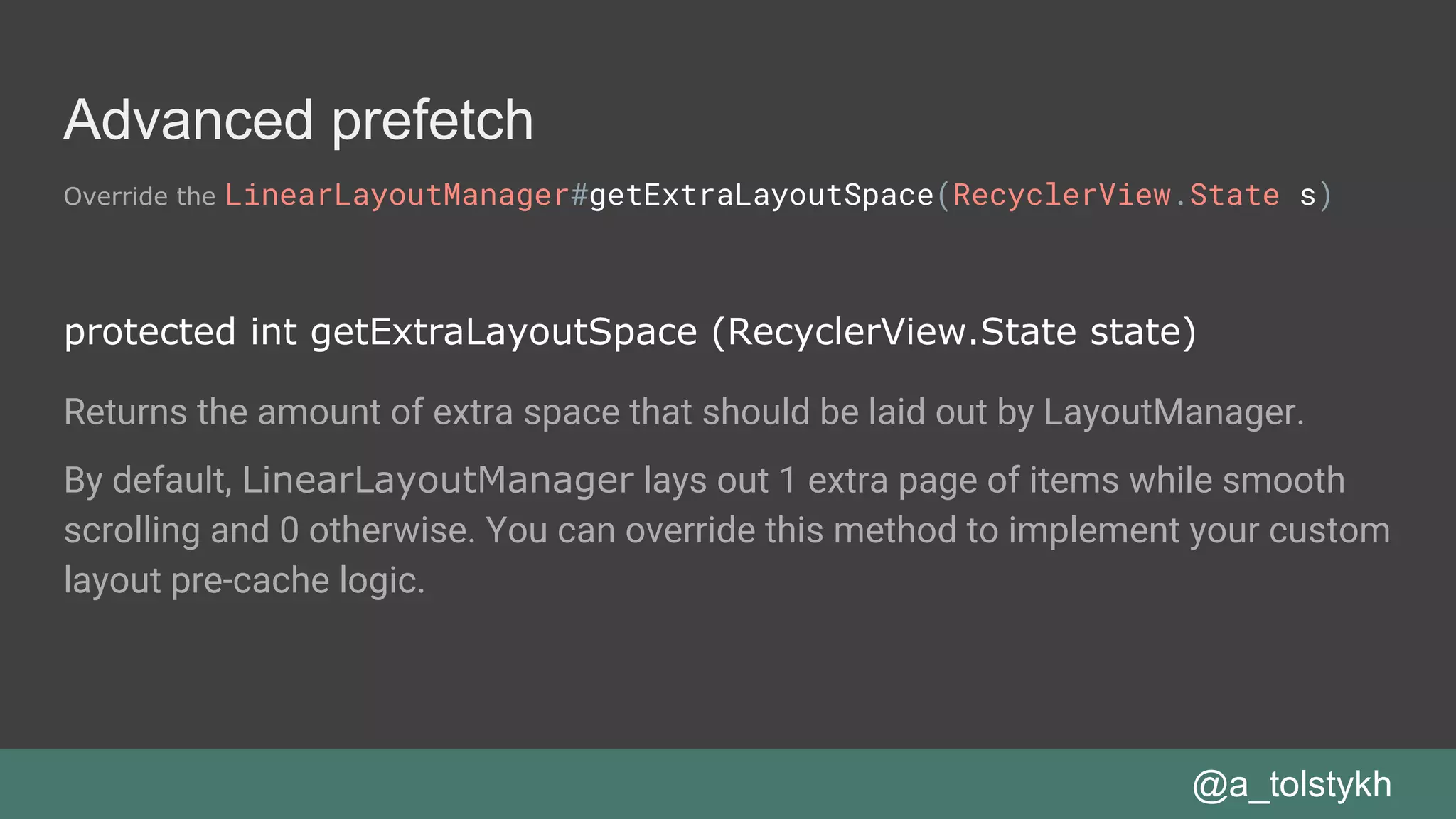 Advanced prefetch
Override the LinearLayoutManager#getExtraLayoutSpace(RecyclerView.State s)
@a_tolstykh
protected int getExtraLayoutSpace (RecyclerView.State state)
Returns the amount of extra space that should be laid out by LayoutManager.
By default, LinearLayoutManager lays out 1 extra page of items while smooth
scrolling and 0 otherwise. You can override this method to implement your custom
layout pre-cache logic.
 