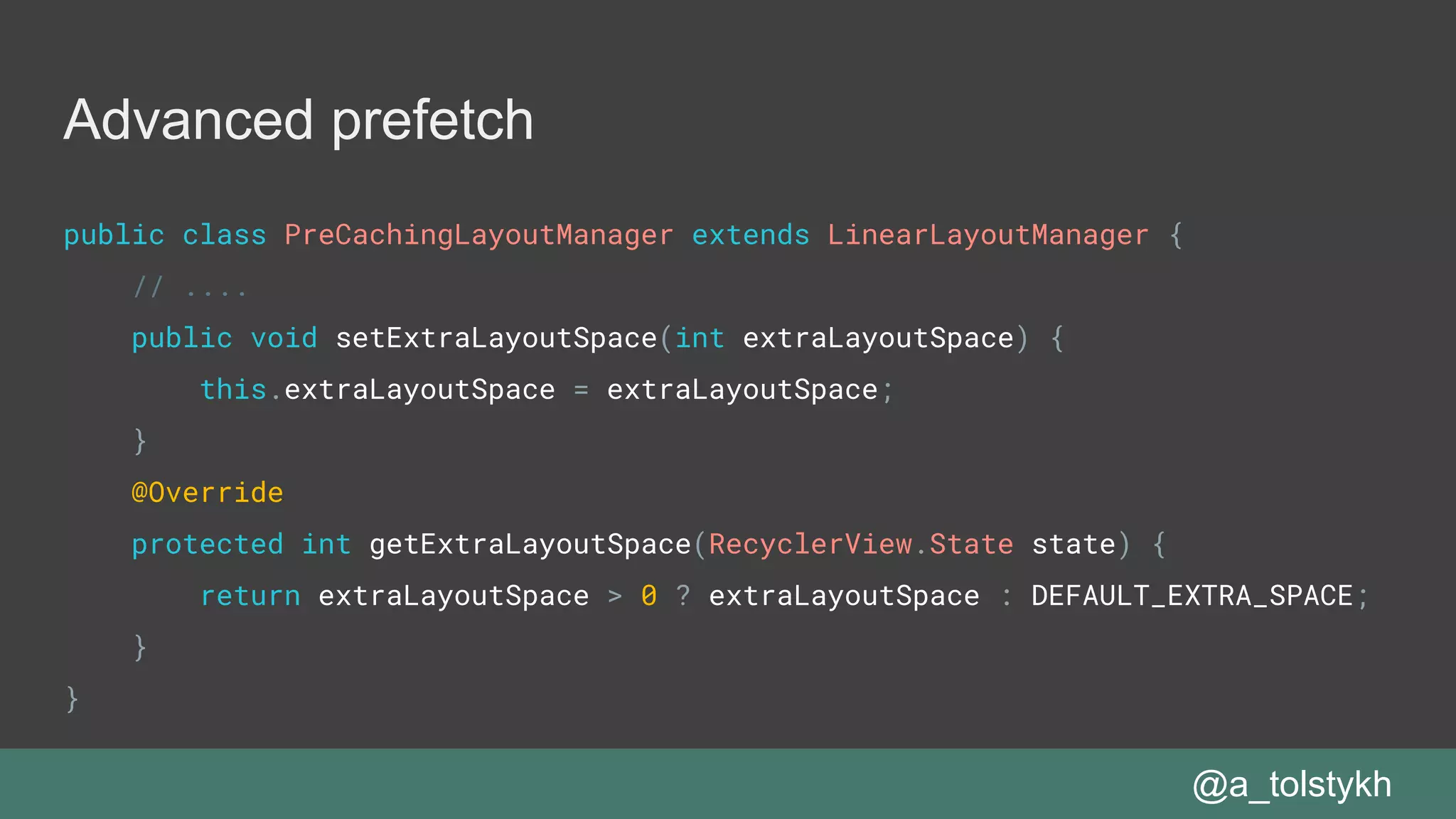 Advanced prefetch
@a_tolstykh
public class PreCachingLayoutManager extends LinearLayoutManager {
// ....
public void setExtraLayoutSpace(int extraLayoutSpace) {
this.extraLayoutSpace = extraLayoutSpace;
}
@Override
protected int getExtraLayoutSpace(RecyclerView.State state) {
return extraLayoutSpace > 0 ? extraLayoutSpace : DEFAULT_EXTRA_SPACE;
}
}
 