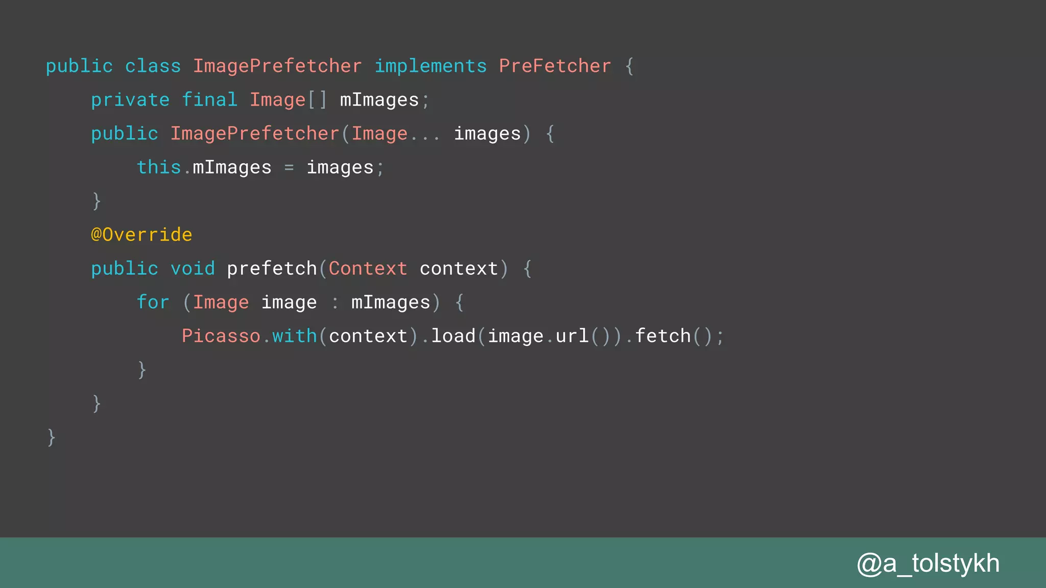 @a_tolstykh
public class ImagePrefetcher implements PreFetcher {
private final Image[] mImages;
public ImagePrefetcher(Image... images) {
this.mImages = images;
}
@Override
public void prefetch(Context context) {
for (Image image : mImages) {
Picasso.with(context).load(image.url()).fetch();
}
}
}
 