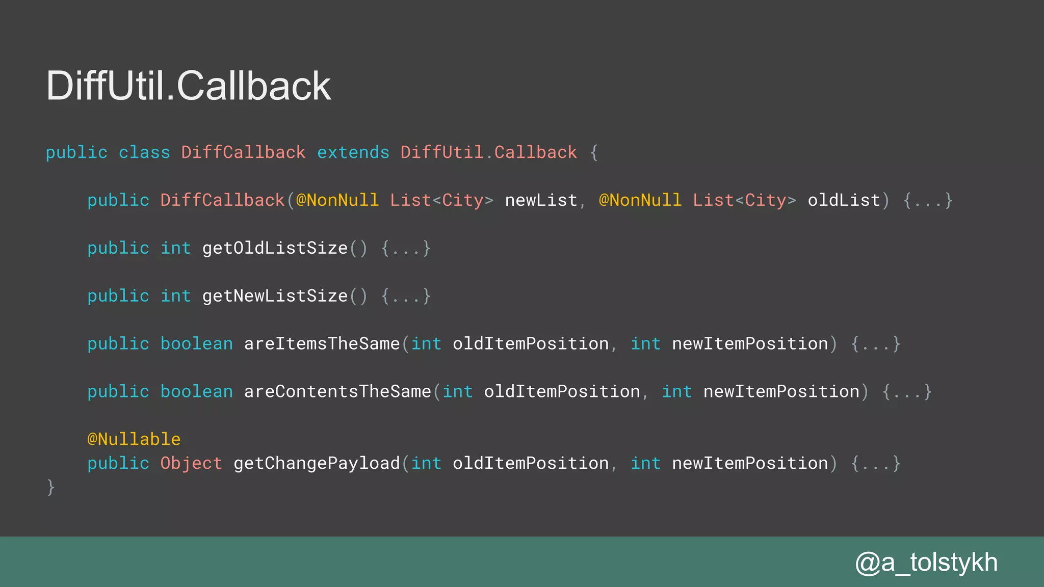 DiffUtil.Callback
public class DiffCallback extends DiffUtil.Callback {
public DiffCallback(@NonNull List<City> newList, @NonNull List<City> oldList) {...}
public int getOldListSize() {...}
public int getNewListSize() {...}
public boolean areItemsTheSame(int oldItemPosition, int newItemPosition) {...}
public boolean areContentsTheSame(int oldItemPosition, int newItemPosition) {...}
@Nullable
public Object getChangePayload(int oldItemPosition, int newItemPosition) {...}
}
@a_tolstykh
 