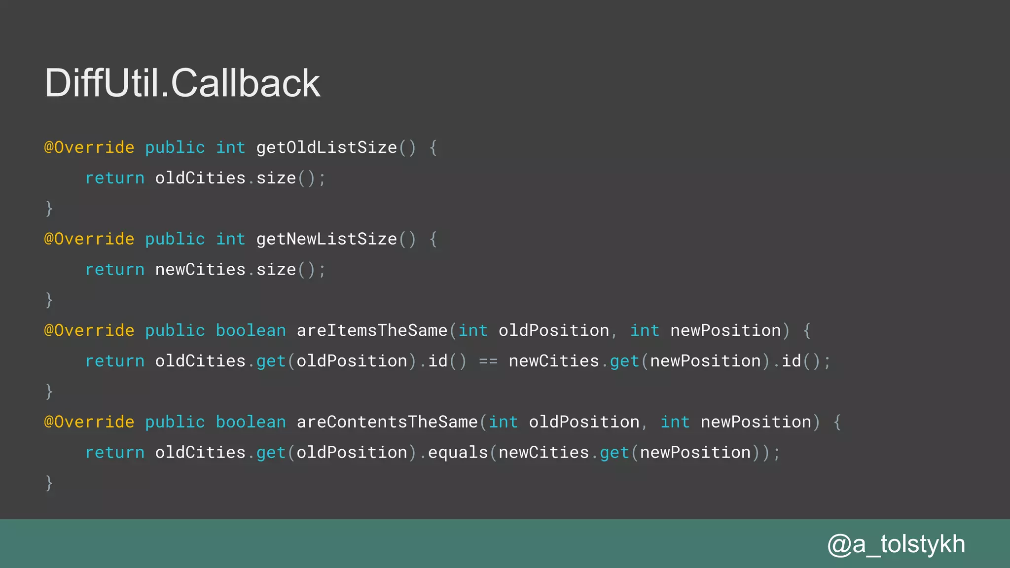 DiffUtil.Callback
@Override public int getOldListSize() {
return oldCities.size();
}
@Override public int getNewListSize() {
return newCities.size();
}
@Override public boolean areItemsTheSame(int oldPosition, int newPosition) {
return oldCities.get(oldPosition).id() == newCities.get(newPosition).id();
}
@Override public boolean areContentsTheSame(int oldPosition, int newPosition) {
return oldCities.get(oldPosition).equals(newCities.get(newPosition));
}
@a_tolstykh
 