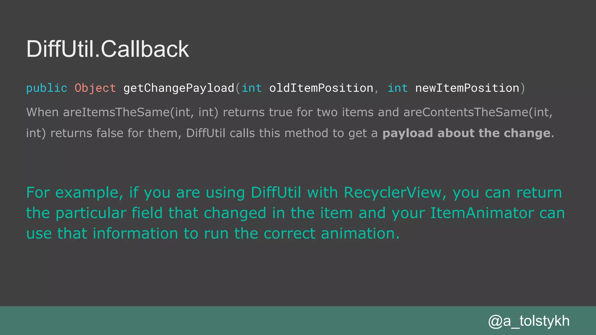 DiffUtil.Callback
public Object getChangePayload(int oldItemPosition, int newItemPosition)
When areItemsTheSame(int, int) returns true for two items and areContentsTheSame(int,
int) returns false for them, DiffUtil calls this method to get a payload about the change.
@a_tolstykh
For example, if you are using DiffUtil with RecyclerView, you can return
the particular field that changed in the item and your ItemAnimator can
use that information to run the correct animation.
 