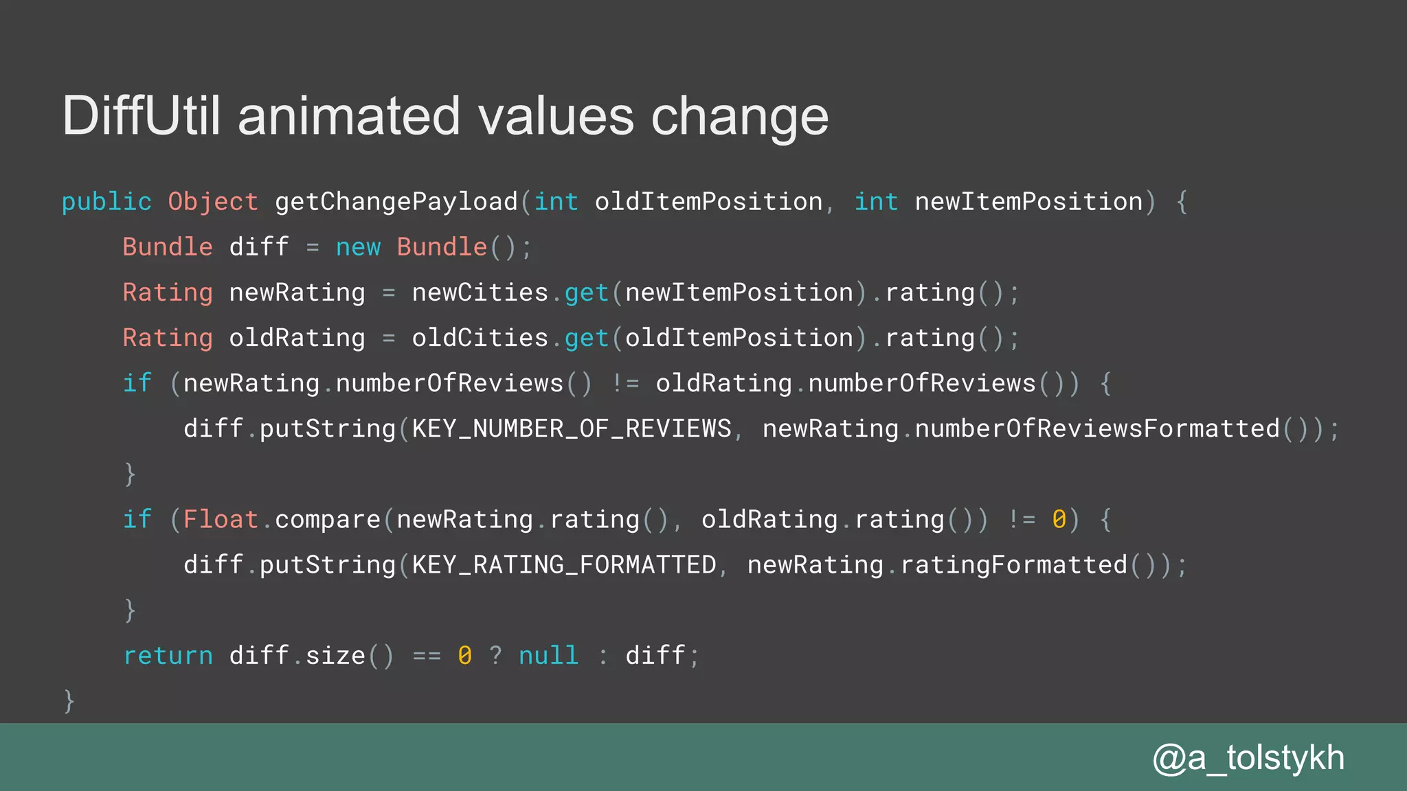 DiffUtil animated values change
public Object getChangePayload(int oldItemPosition, int newItemPosition) {
Bundle diff = new Bundle();
Rating newRating = newCities.get(newItemPosition).rating();
Rating oldRating = oldCities.get(oldItemPosition).rating();
if (newRating.numberOfReviews() != oldRating.numberOfReviews()) {
diff.putString(KEY_NUMBER_OF_REVIEWS, newRating.numberOfReviewsFormatted());
}
if (Float.compare(newRating.rating(), oldRating.rating()) != 0) {
diff.putString(KEY_RATING_FORMATTED, newRating.ratingFormatted());
}
return diff.size() == 0 ? null : diff;
}
@a_tolstykh
 