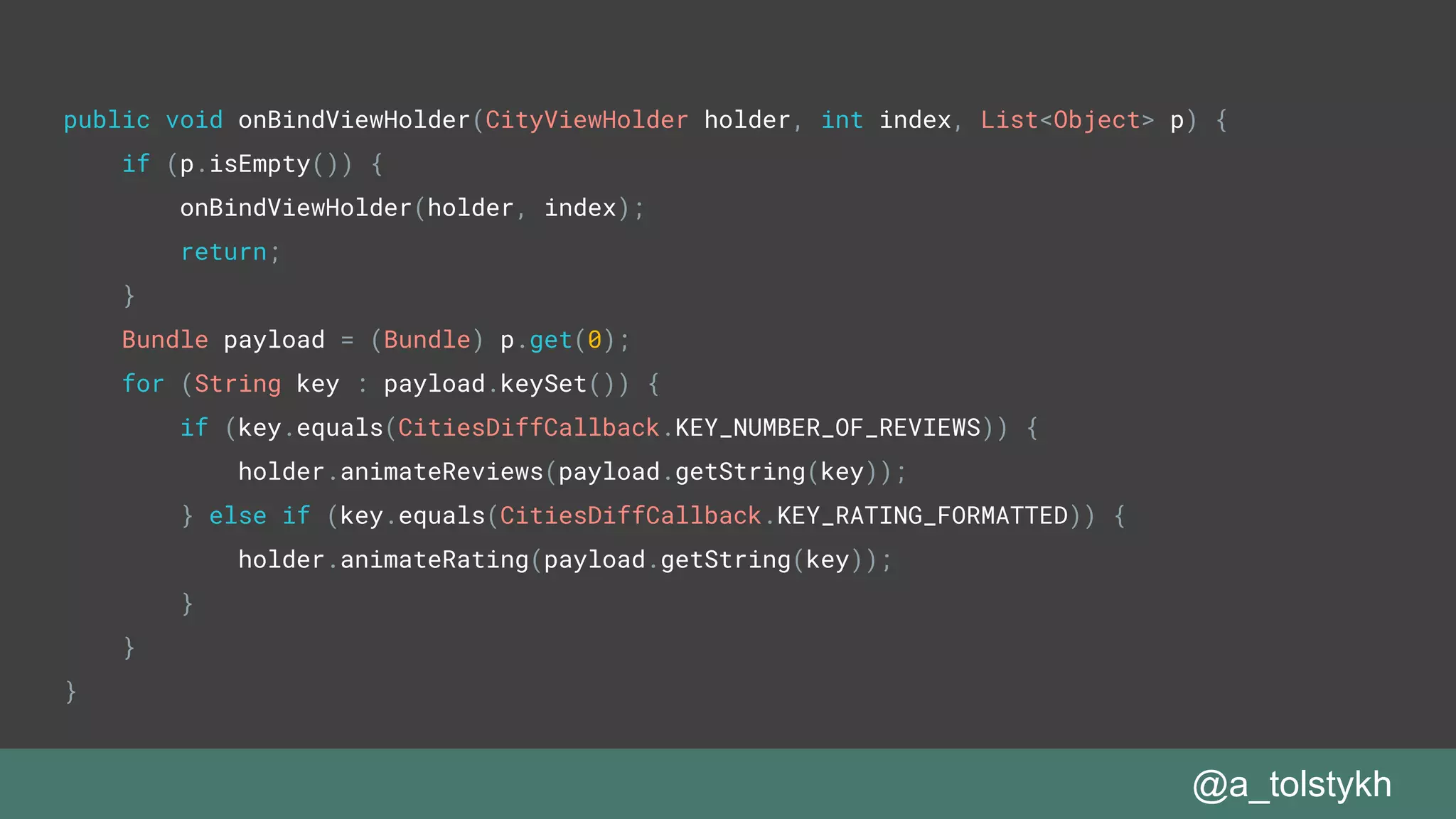 public void onBindViewHolder(CityViewHolder holder, int index, List<Object> p) {
if (p.isEmpty()) {
onBindViewHolder(holder, index);
return;
}
Bundle payload = (Bundle) p.get(0);
for (String key : payload.keySet()) {
if (key.equals(CitiesDiffCallback.KEY_NUMBER_OF_REVIEWS)) {
holder.animateReviews(payload.getString(key));
} else if (key.equals(CitiesDiffCallback.KEY_RATING_FORMATTED)) {
holder.animateRating(payload.getString(key));
}
}
}
@a_tolstykh
 