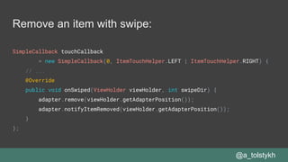 Remove an item with swipe:
SimpleCallback touchCallback
= new SimpleCallback(0, ItemTouchHelper.LEFT | ItemTouchHelper.RIGHT) {
// ...
@Override
public void onSwiped(ViewHolder viewHolder, int swipeDir) {
adapter.remove(viewHolder.getAdapterPosition());
adapter.notifyItemRemoved(viewHolder.getAdapterPosition());
}
};
@a_tolstykh
 