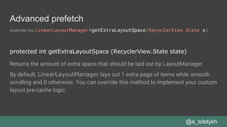 Advanced prefetch
Override the LinearLayoutManager#getExtraLayoutSpace(RecyclerView.State s)
@a_tolstykh
protected int getExtraLayoutSpace (RecyclerView.State state)
Returns the amount of extra space that should be laid out by LayoutManager.
By default, LinearLayoutManager lays out 1 extra page of items while smooth
scrolling and 0 otherwise. You can override this method to implement your custom
layout pre-cache logic.
 