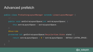 Advanced prefetch
@a_tolstykh
public class PreCachingLayoutManager extends LinearLayoutManager {
// ....
public void setExtraLayoutSpace(int extraLayoutSpace) {
this.extraLayoutSpace = extraLayoutSpace;
}
@Override
protected int getExtraLayoutSpace(RecyclerView.State state) {
return extraLayoutSpace > 0 ? extraLayoutSpace : DEFAULT_EXTRA_SPACE;
}
}
 