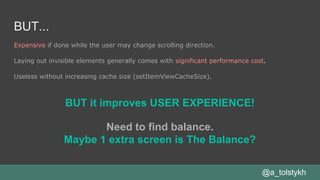 BUT...
Expensive if done while the user may change scrolling direction.
Laying out invisible elements generally comes with significant performance cost.
Useless without increasing cache size (setItemViewCacheSize).
@a_tolstykh
BUT it improves USER EXPERIENCE!
Need to find balance.
Maybe 1 extra screen is The Balance?
 