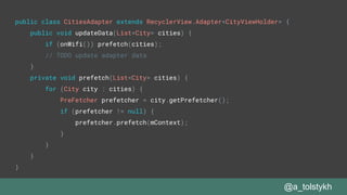 @a_tolstykh
public class CitiesAdapter extends RecyclerView.Adapter<CityViewHolder> {
public void updateData(List<City> cities) {
if (onWifi()) prefetch(cities);
// TODO update adapter data
}
private void prefetch(List<City> cities) {
for (City city : cities) {
PreFetcher prefetcher = city.getPrefetcher();
if (prefetcher != null) {
prefetcher.prefetch(mContext);
}
}
}
}
 