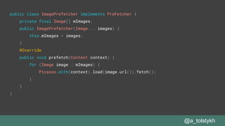 @a_tolstykh
public class ImagePrefetcher implements PreFetcher {
private final Image[] mImages;
public ImagePrefetcher(Image... images) {
this.mImages = images;
}
@Override
public void prefetch(Context context) {
for (Image image : mImages) {
Picasso.with(context).load(image.url()).fetch();
}
}
}
 
