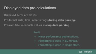 Displayed data pre-calculations
Displayed items are POJOs.
Pre-format date, time, other strings during data parsing.
Pre-calculate immutable values during data parsing.
@a_tolstykh
Profit:
+ Minor performance optimisations.
+ Formatting is done in BG thread.
+ Formatting is done in single place.
 