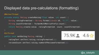 Displayed data pre-calculations (formatting)
@WorkerThread
private static Rating createRating(float value, int count) {
String ratingFormatted = String.format(Locale.US, "%.1f", value);
String countFormatted = formatWithMetricPrefix(count);
return Rating.create(value, ratingFormatted, count, countFormatted);
}
@UiThread
public void setRating(Rating rating) {
ratingText.setText(rating.ratingFormatted());
reviewsCount.setText(rating.numberOfReviewsFormatted());
}
@a_tolstykh
 