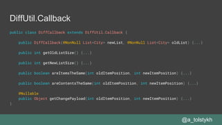 DiffUtil.Callback
public class DiffCallback extends DiffUtil.Callback {
public DiffCallback(@NonNull List<City> newList, @NonNull List<City> oldList) {...}
public int getOldListSize() {...}
public int getNewListSize() {...}
public boolean areItemsTheSame(int oldItemPosition, int newItemPosition) {...}
public boolean areContentsTheSame(int oldItemPosition, int newItemPosition) {...}
@Nullable
public Object getChangePayload(int oldItemPosition, int newItemPosition) {...}
}
@a_tolstykh
 