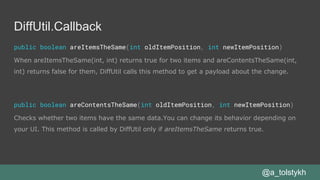 DiffUtil.Callback
public boolean areItemsTheSame(int oldItemPosition, int newItemPosition)
When areItemsTheSame(int, int) returns true for two items and areContentsTheSame(int,
int) returns false for them, DiffUtil calls this method to get a payload about the change.
public boolean areContentsTheSame(int oldItemPosition, int newItemPosition)
Checks whether two items have the same data.You can change its behavior depending on
your UI. This method is called by DiffUtil only if areItemsTheSame returns true.
@a_tolstykh
 