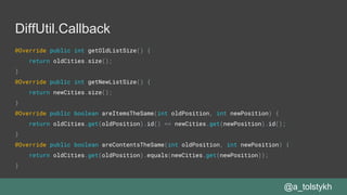 DiffUtil.Callback
@Override public int getOldListSize() {
return oldCities.size();
}
@Override public int getNewListSize() {
return newCities.size();
}
@Override public boolean areItemsTheSame(int oldPosition, int newPosition) {
return oldCities.get(oldPosition).id() == newCities.get(newPosition).id();
}
@Override public boolean areContentsTheSame(int oldPosition, int newPosition) {
return oldCities.get(oldPosition).equals(newCities.get(newPosition));
}
@a_tolstykh
 