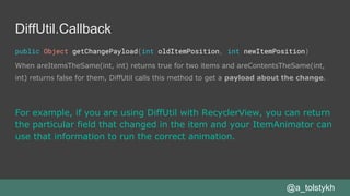 DiffUtil.Callback
public Object getChangePayload(int oldItemPosition, int newItemPosition)
When areItemsTheSame(int, int) returns true for two items and areContentsTheSame(int,
int) returns false for them, DiffUtil calls this method to get a payload about the change.
@a_tolstykh
For example, if you are using DiffUtil with RecyclerView, you can return
the particular field that changed in the item and your ItemAnimator can
use that information to run the correct animation.
 