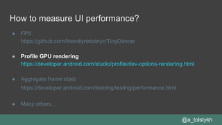 How to measure UI performance?
● FPS
https://github.com/friendlyrobotnyc/TinyDancer
● Profile GPU rendering
https://developer.android.com/studio/profile/dev-options-rendering.html
● Aggregate frame stats
https://developer.android.com/training/testing/performance.html
● Many others...
@a_tolstykh
 