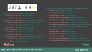 <TextView android:id="@+id/reviews_count"
android:layout_width="wrap_content"
android:layout_height="wrap_content" />
<ImageView android:layout_width="@dimen/icon_small_size"
android:layout_height="@dimen/icon_small_size"
android:layout_marginEnd="@dimen/space_medium"
android:src="@drawable/ic_person" />
<TextView android:id="@+id/rating_value"
android:layout_width="wrap_content"
android:layout_height="wrap_content" />
<ImageView android:layout_width="@dimen/icon_small_size"
android:layout_height="@dimen/icon_small_size"
android:src="@drawable/ic_star" />
@a_tolstykh
<com.tolstykh.textviewrichdrawable.TextViewRichDrawable
android:id="@+id/reviews_count"
android:layout_width="wrap_content"
android:layout_height="wrap_content"
android:layout_marginEnd="@dimen/space_medium"
android:drawableRight="@drawable/ic_person"
app:compoundDrawableHeight="@dimen/icon_small_size"
app:compoundDrawableWidth="@dimen/icon_small_size" />
<com.tolstykh.textviewrichdrawable.TextViewRichDrawable
android:id="@+id/rating_value"
android:layout_width="wrap_content"
android:layout_height="wrap_content"
android:drawableRight="@drawable/ic_star"
app:compoundDrawableHeight="@dimen/icon_small_size"
app:compoundDrawableWidth="@dimen/icon_small_size" />
Before After
https://github.com/a-tolstykh/textview-rich-drawable
 