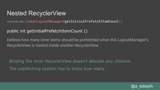 Nested RecyclerView
Override the LinearLayoutManager#getInitialPrefetchItemCount()
@a_tolstykh
public int getInitialPrefetchItemCount ()
Defines how many inner items should be prefetched when this LayoutManager's
RecyclerView is nested inside another RecyclerView
Binding the inner RecyclerView doesn’t allocate any children.
The prefetching system has to know how many.
 