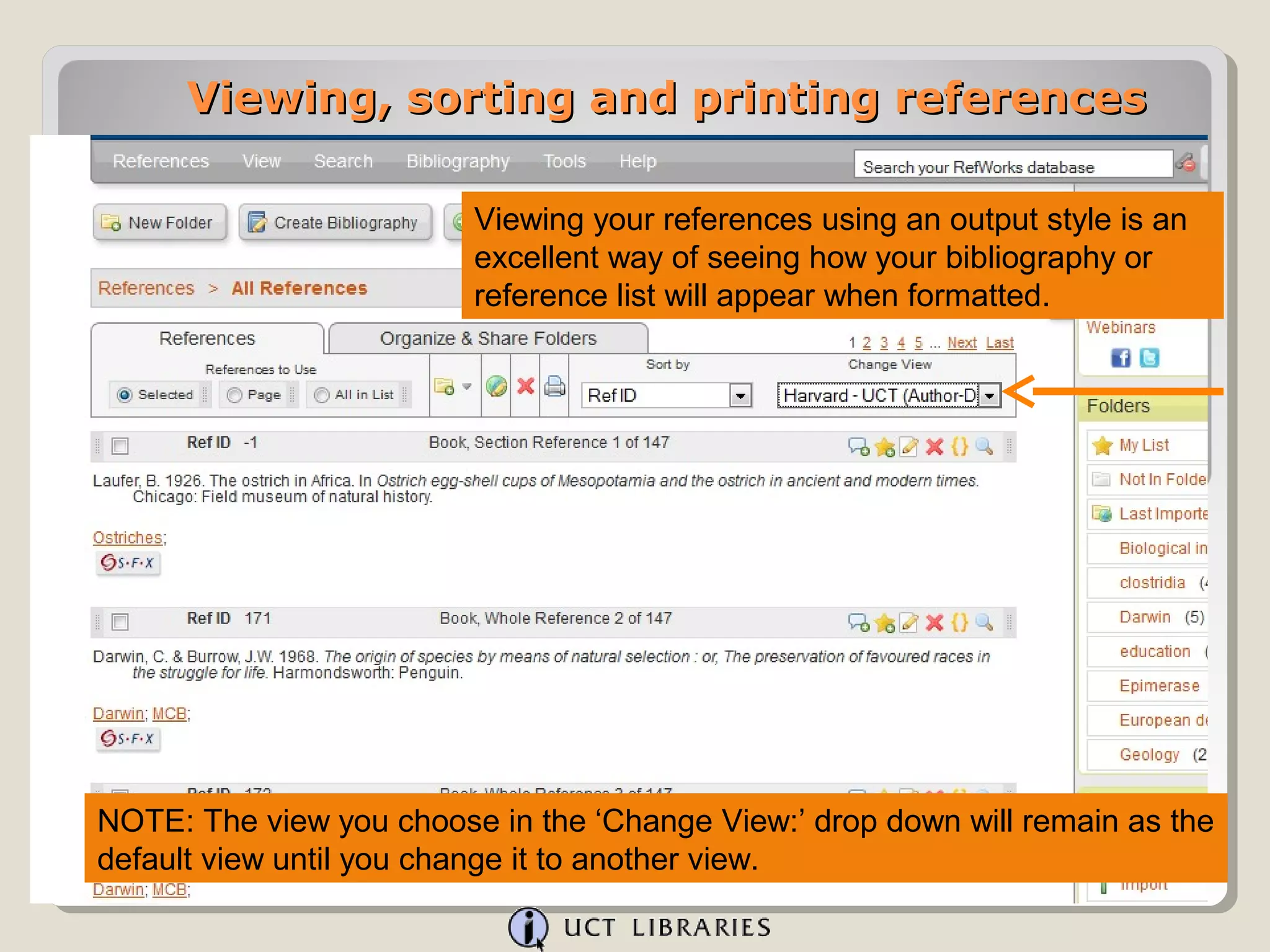Viewing, sorting and printing references

                         Viewing your references using an output style is an
                         excellent way of seeing how your bibliography or
                         reference list will appear when formatted.




NOTE: The view you choose in the ‘Change View:’ drop down will remain as the
default view until you change it to another view.
 