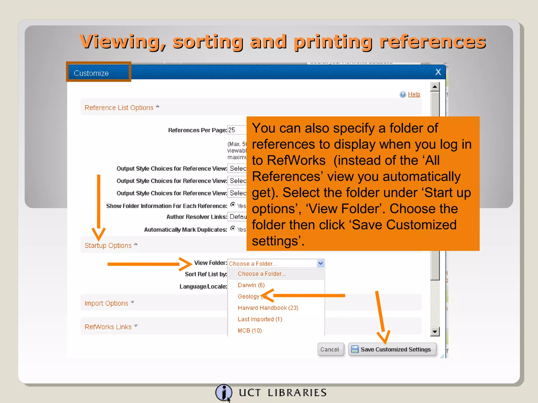Viewing, sorting and printing references



                You can also specify a folder of
                references to display when you log in
                to RefWorks (instead of the ‘All
                References’ view you automatically
                get). Select the folder under ‘Start up
                options’, ‘View Folder’. Choose the
                folder then click ‘Save Customized
                settings’.
 