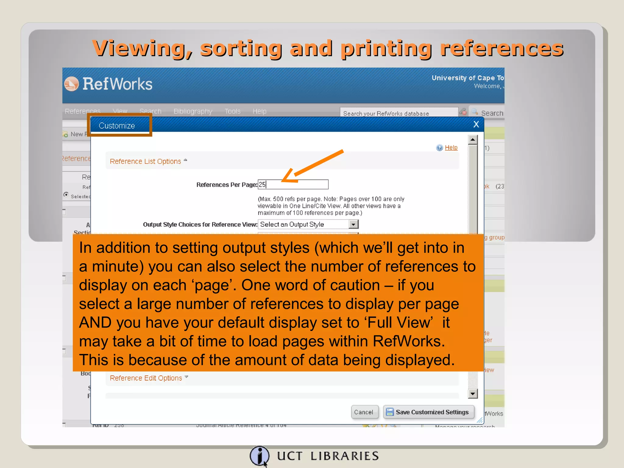 Viewing, sorting and printing references




In addition to setting output styles (which we’ll get into in
a minute) you can also select the number of references to
display on each ‘page’. One word of caution – if you
select a large number of references to display per page
AND you have your default display set to ‘Full View’ it
may take a bit of time to load pages within RefWorks.
This is because of the amount of data being displayed.
 