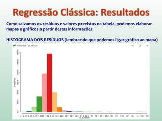 Regressão Clássica: Resultados
Como salvamos os resíduos e valores previstos na tabela, podemos elaborar
mapas e gráficos a partir destas informações.
HISTOGRAMA DOS RESÍDUOS (lembrando que podemos ligar gráfico ao mapa)
 