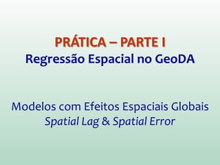 PRÁTICA – PARTE I
Regressão Espacial no GeoDA
Modelos com Efeitos Espaciais Globais
Spatial Lag & Spatial Error
 