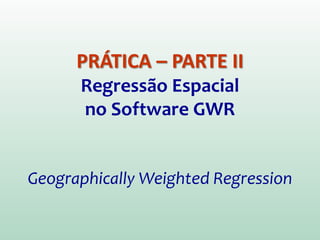 PRÁTICA – PARTE II
Regressão Espacial
no Software GWR
Geographically Weighted Regression
 