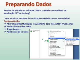 Preparando Dados
Arquivo de entrada no Software GWR 4.0: tabela com variáveis de
localização (X,Y ou lat,long)
Como incluir as variáveis de localização na tabela com os meus dados?
Opção no GeoDa
 Abrir shapefile (Municipios_AGUA&REDE_2010_SELECTED_WGS84.shp)
 Botão Direito sobre mapa
 Shape Centers
 Add Centroids to Table
 