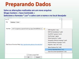 Preparando Dados
Salve as alterações realizadas em um novo arquivo:
Shape Centers > Save Centroids >
Selecione o formato “.csv” e salve com o nome e no local desejado
 