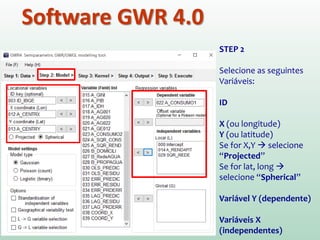 Software GWR 4.0
STEP 2
Selecione as seguintes
Variáveis:
ID
X (ou longitude)
Y (ou latitude)
Se for X,Y  selecione
“Projected”
Se for lat, long 
selecione “Spherical”
Variável Y (dependente)
Variáveis X
(independentes)
 
