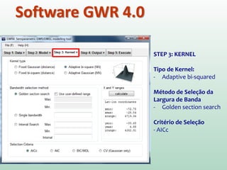 Software GWR 4.0
STEP 3: KERNEL
Tipo de Kernel:
- Adaptive bi-squared
Método de Seleção da
Largura de Banda
- Golden section search
Critério de Seleção
- AICc
 
