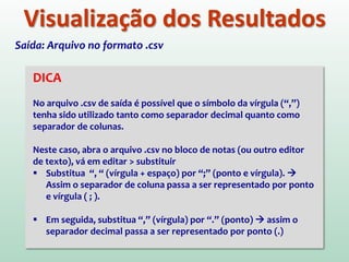 Visualização dos Resultados
DICA
No arquivo .csv de saída é possível que o símbolo da vírgula (“,”)
tenha sido utilizado tanto como separador decimal quanto como
separador de colunas.
Neste caso, abra o arquivo .csv no bloco de notas (ou outro editor
de texto), vá em editar > substituir
 Substitua “, “ (vírgula + espaço) por “;” (ponto e vírgula). 
Assim o separador de coluna passa a ser representado por ponto
e vírgula ( ; ).
 Em seguida, substitua “,” (vírgula) por “.” (ponto)  assim o
separador decimal passa a ser representado por ponto (.)
Saída: Arquivo no formato .csv
 