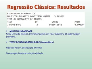 Regressão Clássica: Resultados
 MULTICOLINEARIDADE
Não é um teste estático. De maneira geral, um valor superior a 30 sugere algum
problema.
 TESTE DE NÃO-NORMALIDADE (Jarque-Bera)
Hipótese Nula: A distribuição é normal
No exemplo, hipótese nula foi rejeitada.
 
