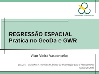REGRESSÃO ESPACIAL
Prática no GeoDa e GWR
Vitor Vieira Vasconcelos
BH1350 – Métodos e Técnicas de Análise da Informação para o Planejamento
Agosto de 2016
 