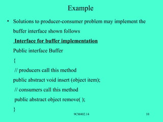 Example
• Solutions to producer-consumer problem may implement the
  buffer interface shown follows
   Interface for buffer implementation
  Public interface Buffer
  {
   // producers call this method
  public abstract void insert (object item);
   // consumers call this method
   public abstract object remove( );
  }
                               9CM402.14                     10
 