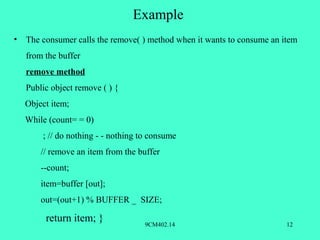 Example
•   The consumer calls the remove( ) method when it wants to consume an item
    from the buffer
    remove method
    Public object remove ( ) {
    Object item;
    While (count= = 0)
        ; // do nothing - - nothing to consume
        // remove an item from the buffer
        --count;
        item=buffer [out];
        out=(out+1) % BUFFER _ SIZE;

         return item; }              9CM402.14                           12
 
