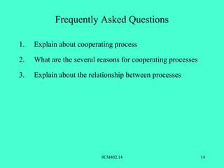 Frequently Asked Questions

1.   Explain about cooperating process

2.   What are the several reasons for cooperating processes

3.   Explain about the relationship between processes




                           9CM402.14                          14
 